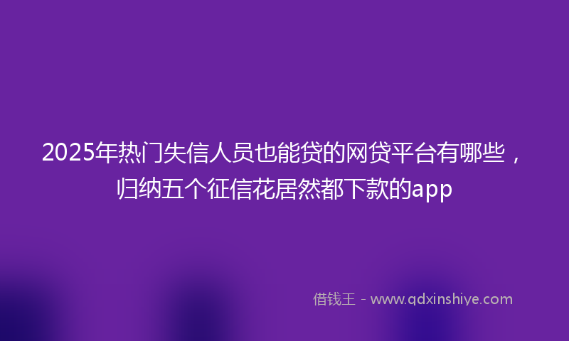 2025年热门失信人员也能贷的网贷平台有哪些，归纳五个征信花居然都下款的app