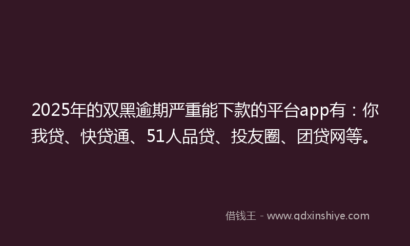 2025年的双黑逾期严重能下款的平台app有：你我贷、快贷通、51人品贷、投友圈、团贷网等。