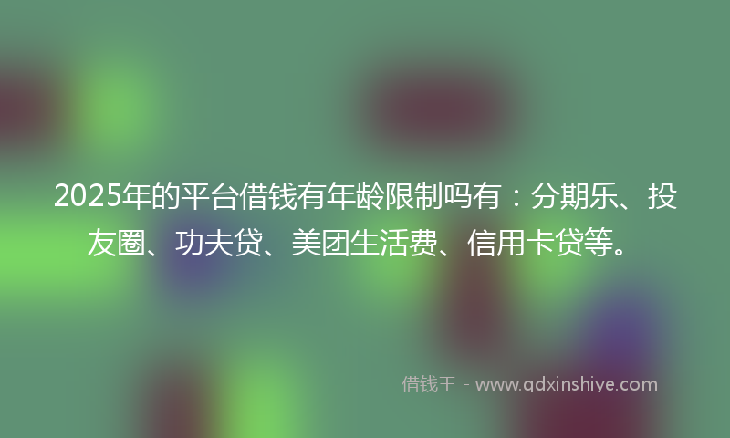 2025年的平台借钱有年龄限制吗有：分期乐、投友圈、功夫贷、美团生活费、信用卡贷等。