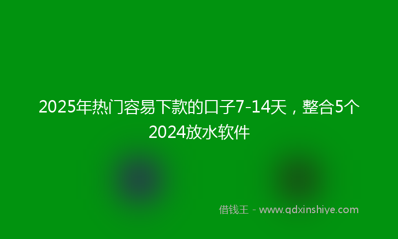 2025年热门容易下款的口子7-14天，整合5个2024放水软件