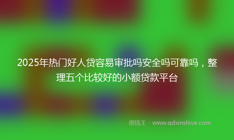 2025年热门好人贷容易审批吗安全吗可靠吗，整理五个比较好的小额贷款平台