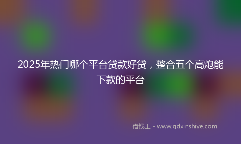 2025年热门哪个平台贷款好贷，整合五个高炮能下款的平台