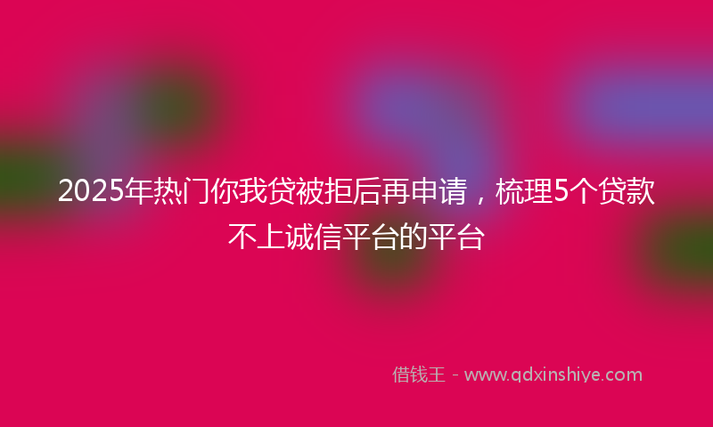 2025年热门你我贷被拒后再申请，梳理5个贷款不上诚信平台的平台