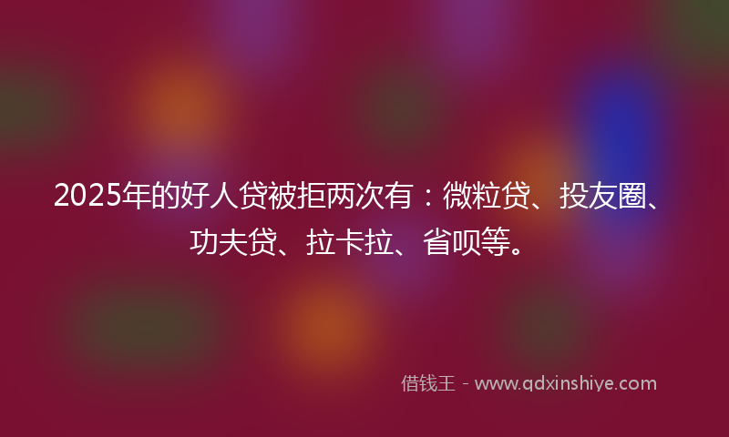 2025年的好人贷被拒两次有：微粒贷、投友圈、功夫贷、拉卡拉、省呗等。