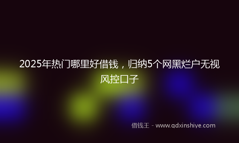 2025年热门哪里好借钱，归纳5个网黑烂户无视风控口子