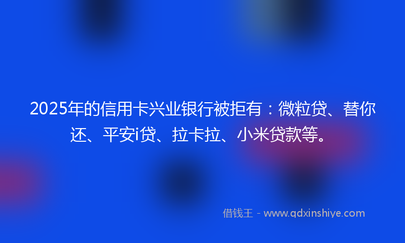 2025年的信用卡兴业银行被拒有：微粒贷、替你还、平安i贷、拉卡拉、小米贷款等。