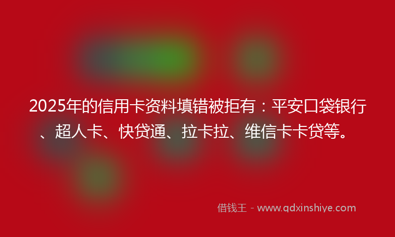 2025年的信用卡资料填错被拒有：平安口袋银行、超人卡、快贷通、拉卡拉、维信卡卡贷等。