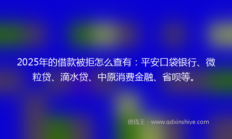 2025年的借款被拒怎么查有：平安口袋银行、微粒贷、滴水贷、中原消费金融、省呗等。