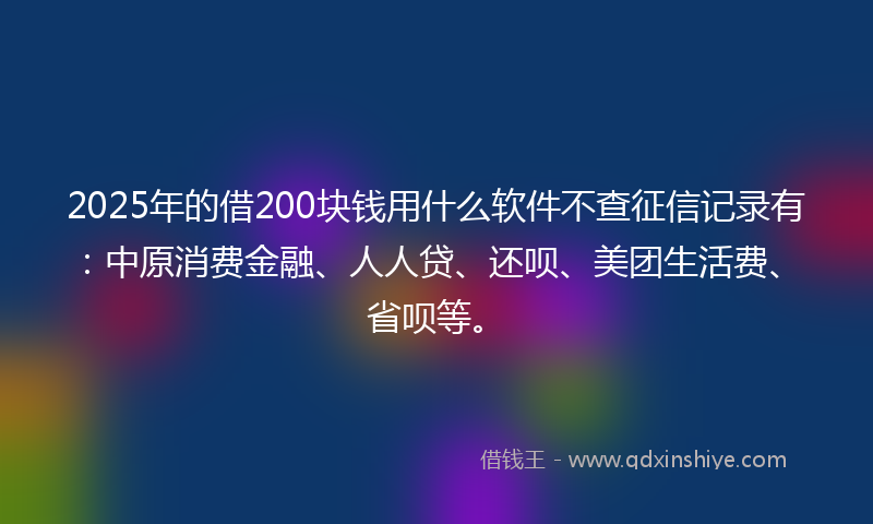 2025年的借200块钱用什么软件不查征信记录有：中原消费金融、人人贷、还呗、美团生活费、省呗等。