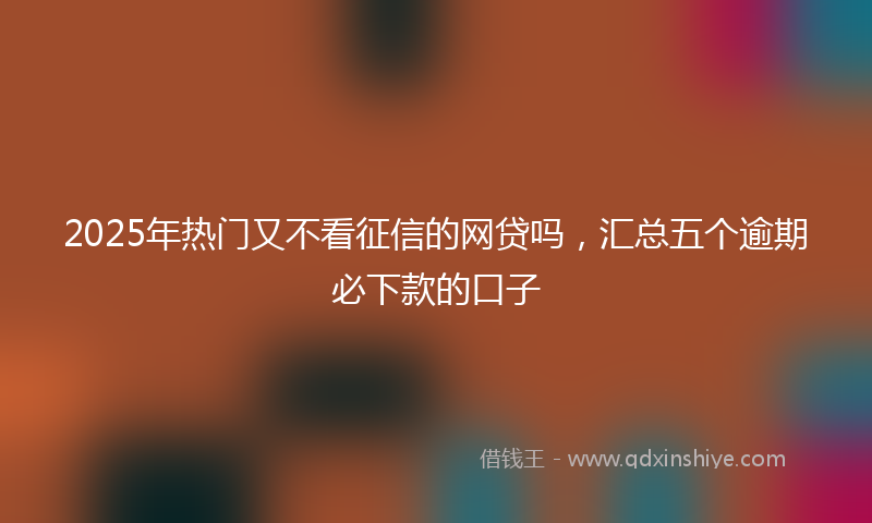 2025年热门又不看征信的网贷吗，汇总五个逾期必下款的口子