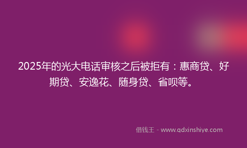 2025年的光大电话审核之后被拒有：惠商贷、好期贷、安逸花、随身贷、省呗等。