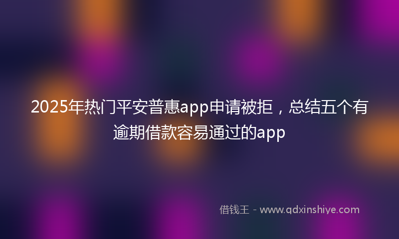 2025年热门平安普惠app申请被拒，总结五个有逾期借款容易通过的app