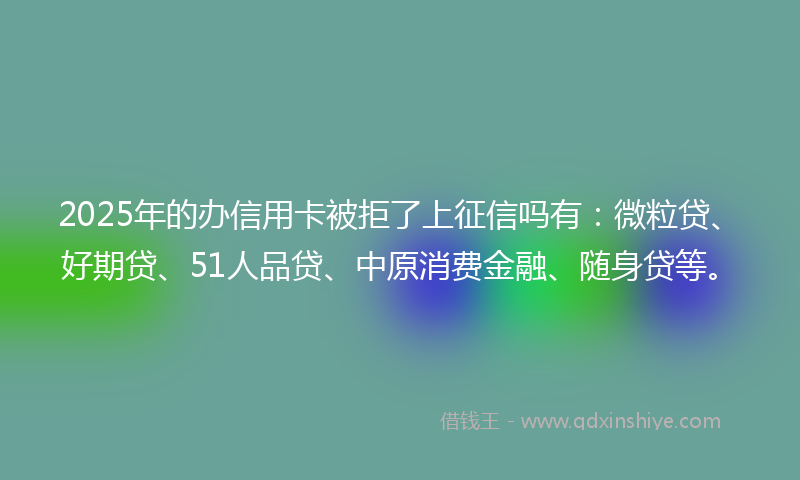 2025年的办信用卡被拒了上征信吗有：微粒贷、好期贷、51人品贷、中原消费金融、随身贷等。