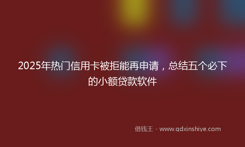 2025年热门信用卡被拒能再申请，总结五个必下的小额贷款软件