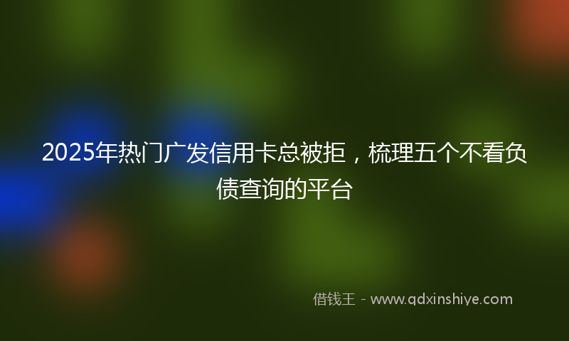 2025年热门广发信用卡总被拒，梳理五个不看负债查询的平台