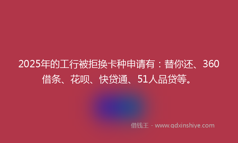 2025年的工行被拒换卡种申请有：替你还、360借条、花呗、快贷通、51人品贷等。