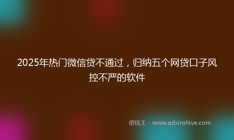 2025年热门微信贷不通过，归纳五个网贷口子风控不严的软件