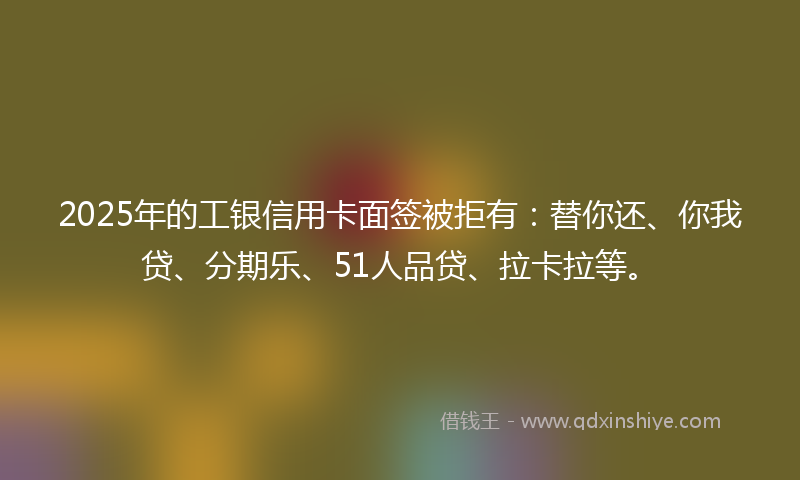 2025年的工银信用卡面签被拒有：替你还、你我贷、分期乐、51人品贷、拉卡拉等。