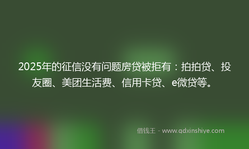 2025年的征信没有问题房贷被拒有：拍拍贷、投友圈、美团生活费、信用卡贷、e微贷等。