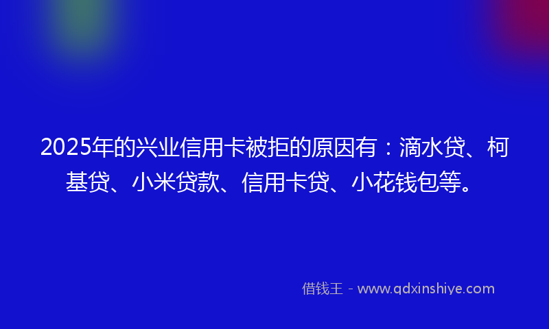2025年的兴业信用卡被拒的原因有：滴水贷、柯基贷、小米贷款、信用卡贷、小花钱包等。