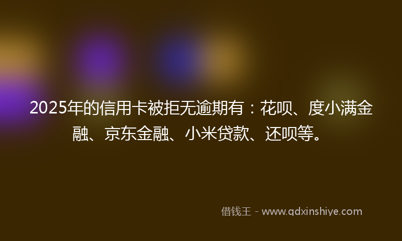 2025年的信用卡被拒无逾期有：花呗、度小满金融、京东金融、小米贷款、还呗等。
