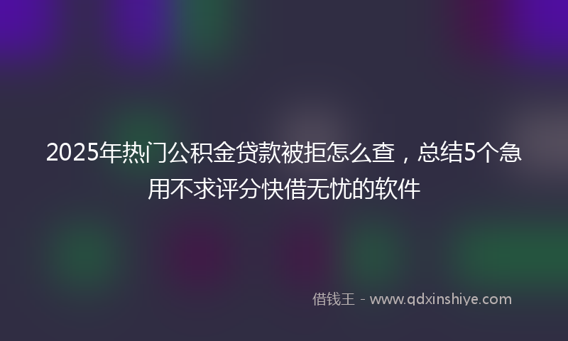 2025年热门公积金贷款被拒怎么查，总结5个急用不求评分快借无忧的软件