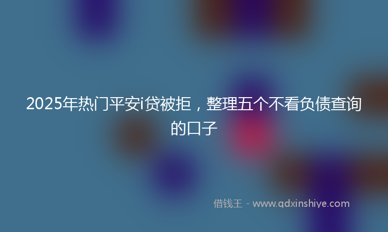 2025年热门平安i贷被拒，整理五个不看负债查询的口子