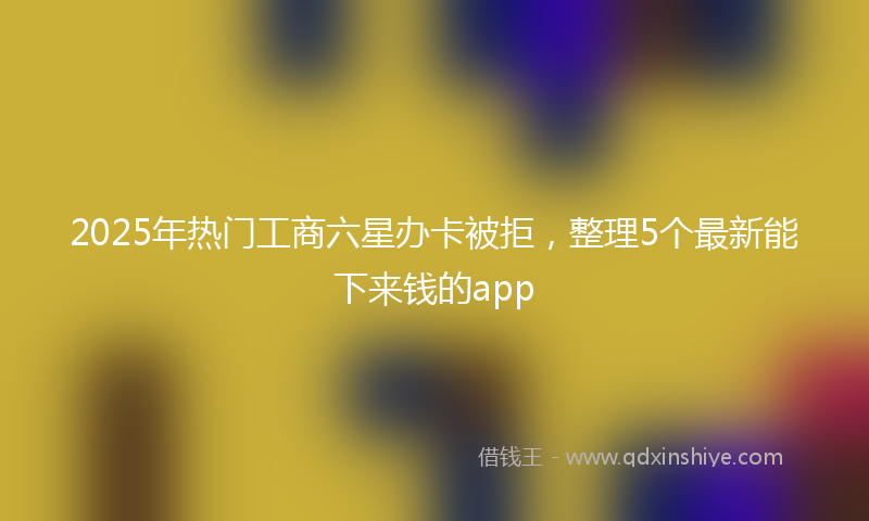 2025年热门工商六星办卡被拒，整理5个最新能下来钱的app