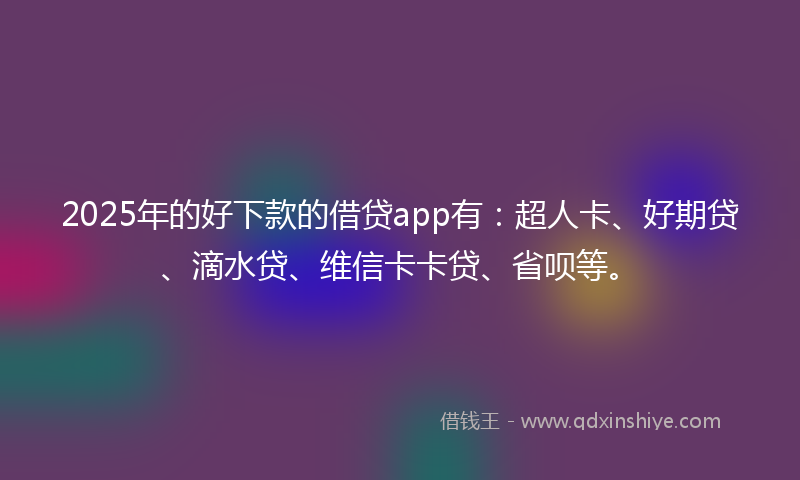 2025年的好下款的借贷app有：超人卡、好期贷、滴水贷、维信卡卡贷、省呗等。
