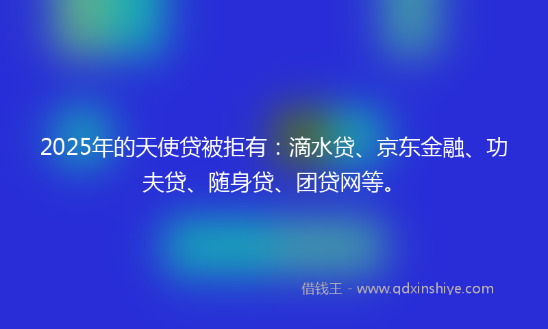 2025年的天使贷被拒有：滴水贷、京东金融、功夫贷、随身贷、团贷网等。