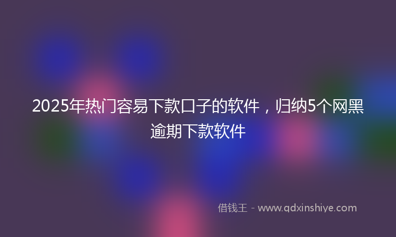 2025年热门容易下款口子的软件，归纳5个网黑逾期下款软件