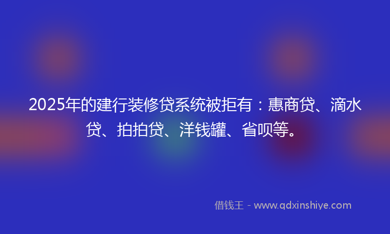 2025年的建行装修贷系统被拒有：惠商贷、滴水贷、拍拍贷、洋钱罐、省呗等。