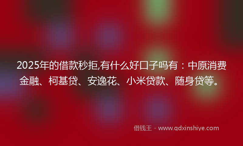 2025年的借款秒拒,有什么好口子吗有：中原消费金融、柯基贷、安逸花、小米贷款、随身贷等。