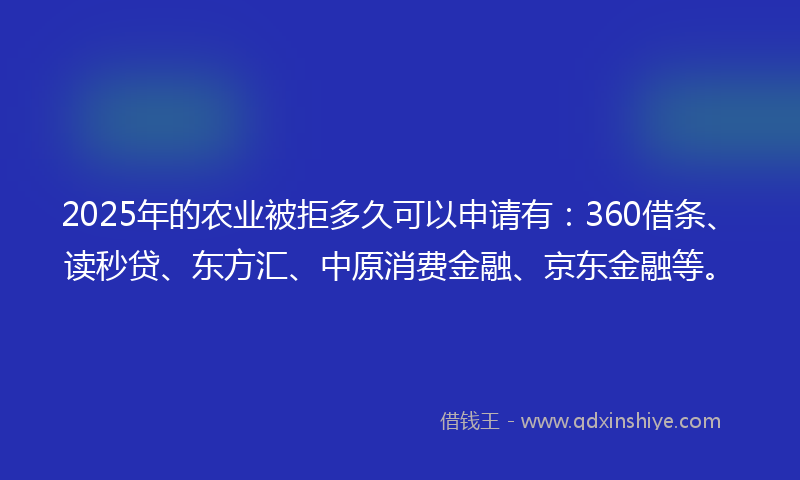 2025年的农业被拒多久可以申请有：360借条、读秒贷、东方汇、中原消费金融、京东金融等。