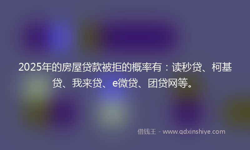 2025年的房屋贷款被拒的概率有：读秒贷、柯基贷、我来贷、e微贷、团贷网等。
