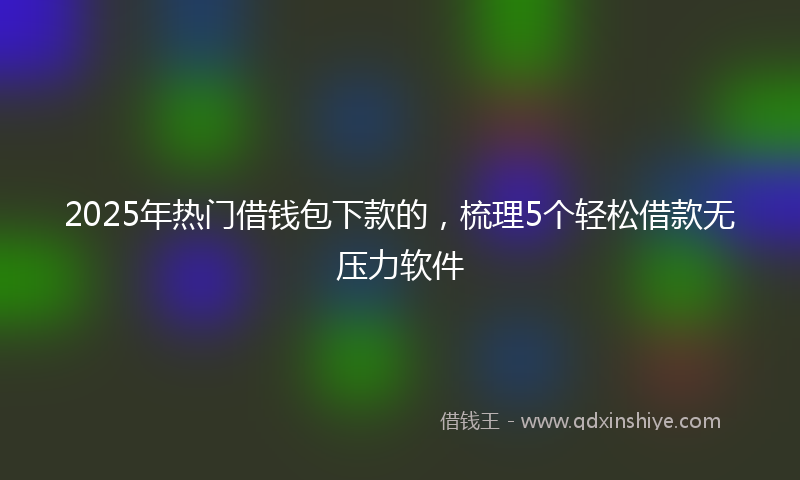 2025年热门借钱包下款的，梳理5个轻松借款无压力软件