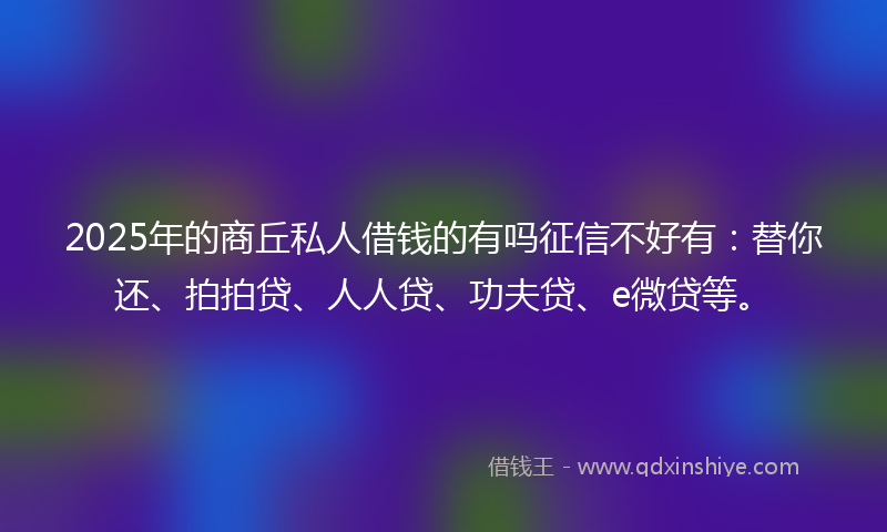 2025年的商丘私人借钱的有吗征信不好有：替你还、拍拍贷、人人贷、功夫贷、e微贷等。