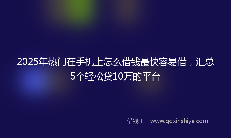 2025年热门在手机上怎么借钱最快容易借，汇总5个轻松贷10万的平台
