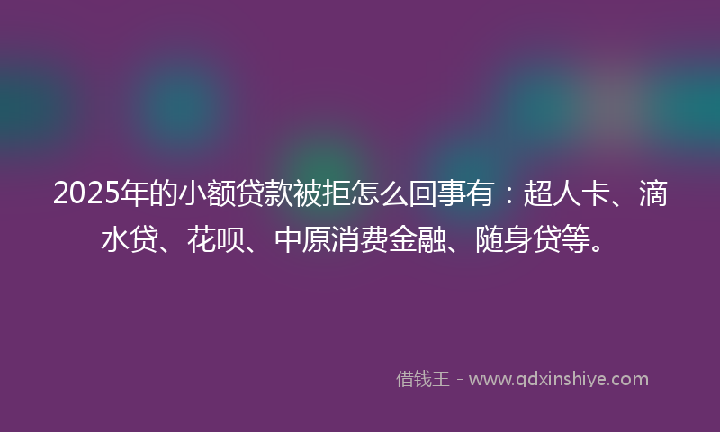 2025年的小额贷款被拒怎么回事有：超人卡、滴水贷、花呗、中原消费金融、随身贷等。