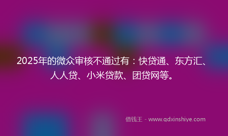 2025年的微众审核不通过有：快贷通、东方汇、人人贷、小米贷款、团贷网等。