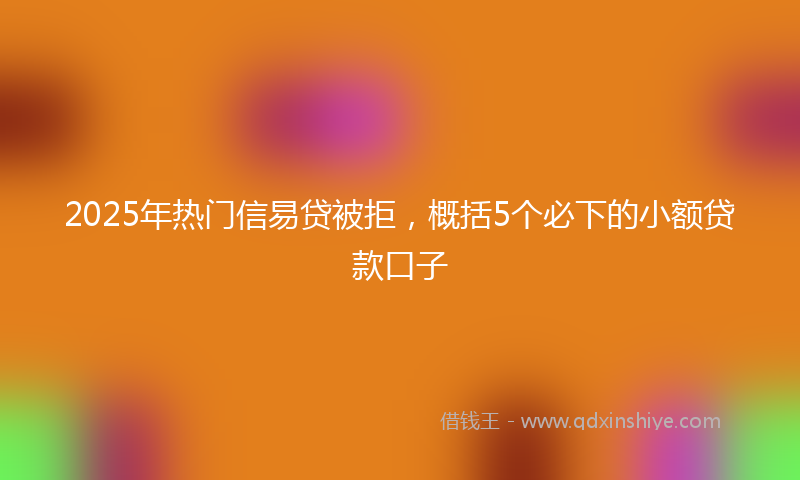 2025年热门信易贷被拒，概括5个必下的小额贷款口子