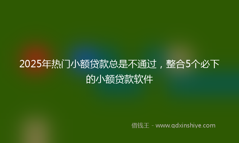 2025年热门小额贷款总是不通过，整合5个必下的小额贷款软件