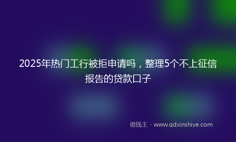 2025年热门工行被拒申请吗，整理5个不上征信报告的贷款口子