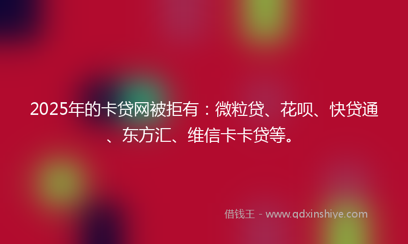 2025年的卡贷网被拒有：微粒贷、花呗、快贷通、东方汇、维信卡卡贷等。