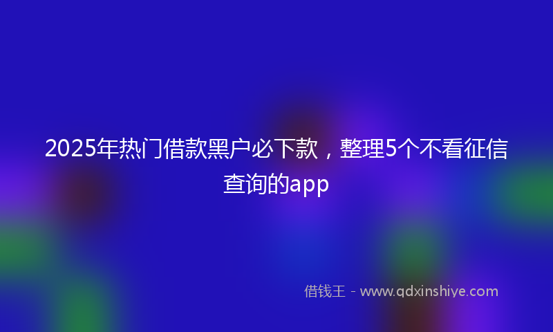 2025年热门借款黑户必下款，整理5个不看征信查询的app
