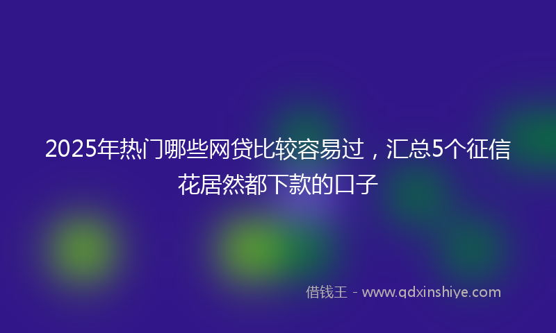 2025年热门哪些网贷比较容易过，汇总5个征信花居然都下款的口子