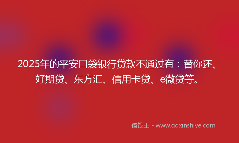 2025年的平安口袋银行贷款不通过有：替你还、好期贷、东方汇、信用卡贷、e微贷等。
