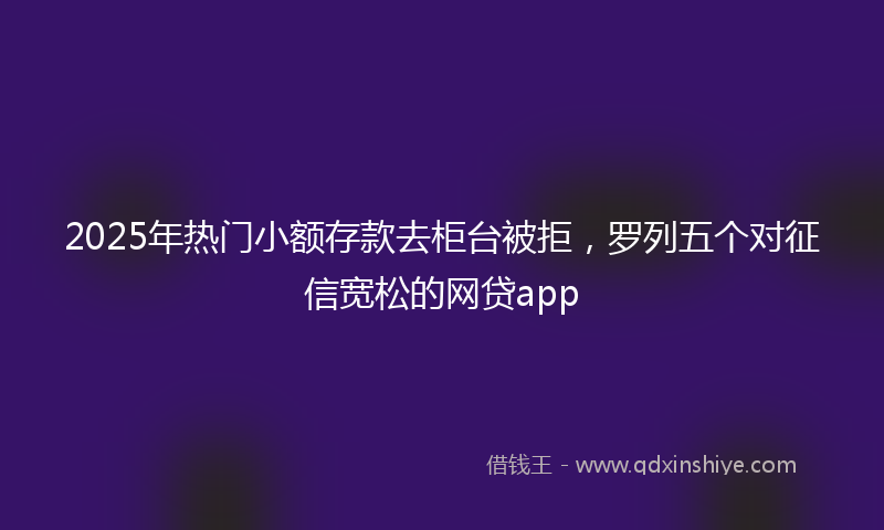 2025年热门小额存款去柜台被拒，罗列五个对征信宽松的网贷app