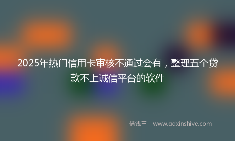 2025年热门信用卡审核不通过会有，整理五个贷款不上诚信平台的软件