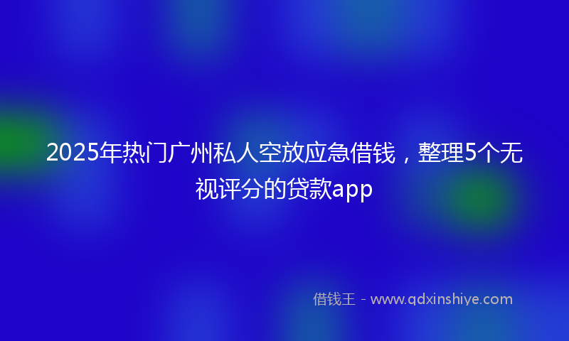 2025年热门广州私人空放应急借钱，整理5个无视评分的贷款app